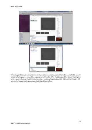AmyBrockbank
23
BTEC Level 3 Games Design
I thenbeganto create a newsectionof my level,amountainousarea thathidesa small lake,aswell
as a small village areaaroundthe edgesaroundthe lake.AfterIhadscrappedthe ideaof makingthe
entire levelindustrial,Ihadthe ideato make a smallervillage justoutside of the city,althoughIstill
wantedtokeepthisvillage quitesecluded,andhardto find.
 