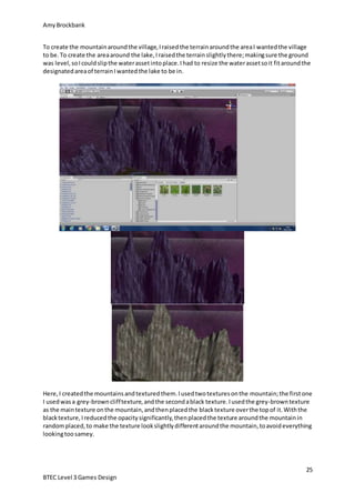 AmyBrockbank
25
BTEC Level 3 Games Design
To create the mountainaroundthe village,Iraisedthe terrainaroundthe areaI wantedthe village
to be.To create the areaaround the lake,Iraisedthe terrainslightlythere;makingsure the ground
was level,soIcouldslipthe waterassetintoplace.Ihad to resize the waterassetsoit fitaroundthe
designatedareaof terrainIwantedthe lake to be in.
Here,I createdthe mountainsandtexturedthem.Iusedtwotexturesonthe mountain;the firstone
I usedwasa grey-brownclifftexture,andthe secondablack texture.Iusedthe grey-browntexture
as the maintexture onthe mountain,andthenplacedthe blacktexture overthe topof it.Withthe
blacktexture,Ireducedthe opacitysignificantly,thenplacedthe texture aroundthe mountainin
randomplaced,to make the texture lookslightlydifferentaroundthe mountain,toavoideverything
lookingtoosamey.
 