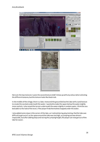 AmyBrockbank
26
BTEC Level 3 Games Design
Here are the two texturesIused,the secondtexture didn’tshow upwithanycolourwhenselecting
the differenttextures,butthe texture lookslike blackrock.
In the middle of the village,there isa lake;Itexturedthe groundbelow the lake withasandtexture
to create the sea bedunderneaththe water.I wantedtomake the space below the waterslightly
more realistic.Ialsoraisedthe terrainunderneaththe waterslightlyinrandomspots.Ithinkthe sea
bedadds to the lookof the level,if the playerfindsthemselvestrappedunderthe water.
I alsoaddedsome stepsinthe corner of the lake,as I noticedduring playtesting,thatthe lake was
difficulttogetoutof,as the space aroundthe lake was toohigh,so jumpingoutwasalmost
impossible,butafteraddingstepsandraisingthe jumpingheight,the playercannow getout of the
lake far easier.
 