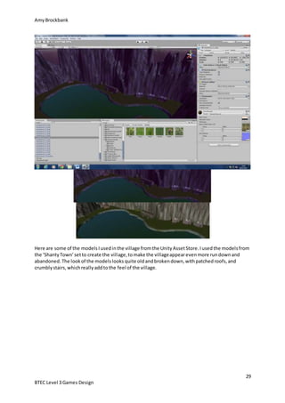 AmyBrockbank
29
BTEC Level 3 Games Design
Here are some of the modelsIusedinthe village fromthe UnityAssetStore.Iusedthe modelsfrom
the ‘ShantyTown’setto create the village,tomake the villageappearevenmore rundownand
abandoned.The lookof the modelslooks quite oldandbrokendown,withpatchedroofs,and
crumblystairs,whichreallyaddtothe feel of the village.
 