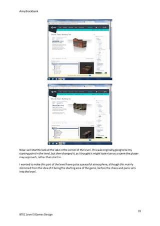 AmyBrockbank
31
BTEC Level 3 Games Design
NowI will startto lookat the lake inthe cornerof the level.Thiswasoriginallygoingtobe my
startingpointinthe level,butthenchangedit,asI thoughtit mightlookniceras a scene the player
may approach,ratherthan start in.
I wantedtomake this part of the level have quite apeaceful atmosphere,althoughthismainly
stemmedfromthe ideaof itbeingthe startingarea of the game,before the chaosand panicsets
intothe level.
 
