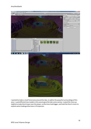 AmyBrockbank
32
BTEC Level 3 Games Design
I wantedtomake a small forestareaaroundthe lake,to addto the peaceful surroundingsof this
area.I useddifferenttree modelsinthisareatogive the lake some variety.Iscaledthe treesup
slightlytomake themtoweroverthe player,sothe treeslookbigger,andlooklike there’smore to
explore whenlookingatthe treesinfirstperson.
 