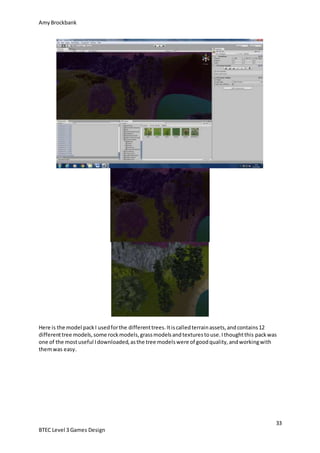 AmyBrockbank
33
BTEC Level 3 Games Design
Here is the model packI usedforthe differenttrees.Itiscalledterrainassets,andcontains12
differenttree models,some rockmodels,grassmodelsandtexturestouse.Ithoughtthis packwas
one of the mostuseful Idownloaded,asthe tree modelswere of goodquality,andworkingwith
themwas easy.
 