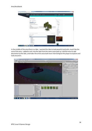 AmyBrockbank
34
BTEC Level 3 Games Design
In the middle of the areathere isa lake.I wantedthe lake tolookpeaceful andcalm, muchlike the
restof the area. I addeda rock intothe lake fromthe same assetpack as I didthe treesto add
decorationtothe lake,andmake the entire arealookmore interestingforthe playertoexplore and
lookaroundin.
 