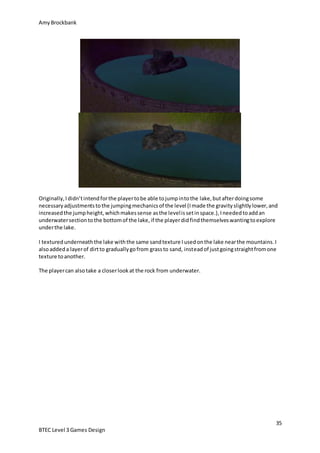 AmyBrockbank
35
BTEC Level 3 Games Design
Originally,Ididn’tintendforthe playertobe able tojumpintothe lake,butafterdoingsome
necessaryadjustmentstothe jumpingmechanicsof the level (Imade the gravityslightlylower,and
increasedthe jumpheight,whichmakessense asthe levelissetinspace.),Ineededtoaddan
underwatersectiontothe bottomof the lake,if the playerdidfindthemselveswantingtoexplore
underthe lake.
I texturedunderneaththe lake withthe same sandtexture Iusedonthe lake nearthe mountains.I
alsoaddeda layerof dirtto graduallygofrom grassto sand, insteadof justgoingstraightfromone
texture toanother.
The playercan alsotake a closerlookat the rock from underwater.
 