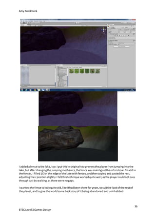 AmyBrockbank
36
BTEC Level 3 Games Design
I addeda fence tothe lake,too.Iput thisin originallytopreventthe playerfromjumpingintothe
lake,butafterchangingthe jumpingmechanics,the fence wasmainlyjustthere forshow.Toadd in
the fences,Ifilled1/3of the edge of the lake withfences,andthencopiedandpastedthe rest,
adjustingtheirpositionslightly.Ifeltthistechnique workedquite well,asthe playercouldnotpass
throughjustby walking,asthere were nogaps.
I wantedthe fence tolookquite old,like ithadbeenthere foryears,tosuitthe lookof the restof
the planet,andto give the worldsome backstoryof it beingabandoned anduninhabited.
 