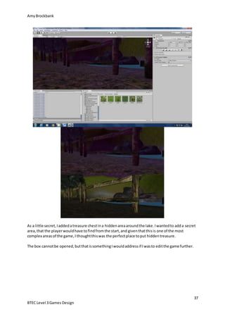 AmyBrockbank
37
BTEC Level 3 Games Design
As a little secret,Iaddedatreasure chestina hiddenareaaroundthe lake.Iwantedto adda secret
area,that the playerwouldhave tofindfromthe start,and giventhatthisis one of the most
complex areasof the game,I thoughtthiswas the perfectplace toput hiddentreasure.
The box cannotbe opened,butthatissomethingIwouldaddressif Iwasto editthe game further.
 