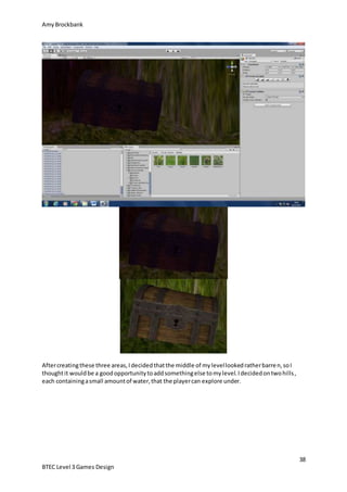 AmyBrockbank
38
BTEC Level 3 Games Design
Aftercreatingthese three areas,Idecidedthatthe middle of mylevellookedratherbarren,soI
thoughtit wouldbe a goodopportunitytoaddsomethingelse tomylevel.Idecidedontwohills,
each containingasmall amountof water,that the playercan explore under.
 