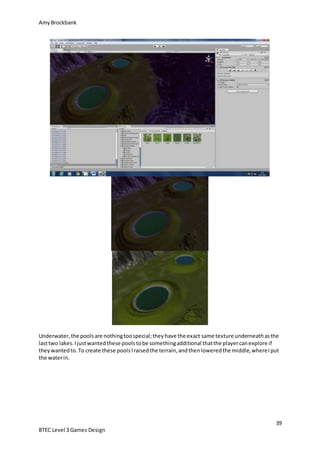 AmyBrockbank
39
BTEC Level 3 Games Design
Underwater,the poolsare nothingtoospecial;theyhave the exact same texture underneathasthe
lasttwo lakes.Ijustwantedthese poolstobe somethingadditional thatthe playercanexplore if
theywantedto.To create these poolsIraisedthe terrain,andthenloweredthe middle,whereIput
the waterin.
 