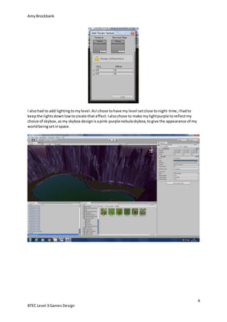 AmyBrockbank
4
BTEC Level 3 Games Design
I alsohad to add lighting tomylevel.AsIchose tohave my level setclose tonight-time,Ihadto
keepthe lightsdownlowtocreate that effect.Ialsochose to make mylightpurple toreflectmy
choice of skybox,asmy skybox designisapink-purplenebulaskybox,togive the appearance of my
worldbeingsetinspace.
 