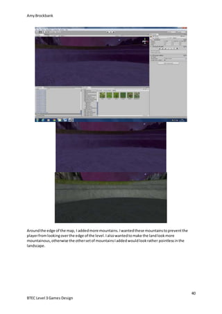 AmyBrockbank
40
BTEC Level 3 Games Design
Aroundthe edge of the map, I addedmore mountains.Iwantedthese mountainstopreventthe
playerfromlookingoverthe edge of the level.Ialsowantedtomake the landlookmore
mountainous,otherwise the othersetof mountainsIaddedwouldlookrather pointlessinthe
landscape.
 
