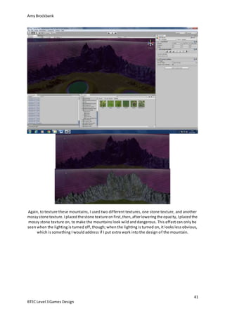 AmyBrockbank
41
BTEC Level 3 Games Design
Again, to texture these mountains, I used two different textures, one stone texture, and another
mossystone texture.Iplacedthe stone texture onfirst,then,afterloweringthe opacity,Iplacedthe
mossy stone texture on, to make the mountains look wild and dangerous. This effect can only be
seen when the lighting is turned off, though; when the lighting is turned on, it looks less obvious,
which is something I would address if I put extra work into the design of the mountain.
 