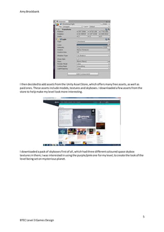 AmyBrockbank
5
BTEC Level 3 Games Design
I thendecidedtoaddassetsfromthe UnityAssetStore,whichoffersmanyfree assets,aswell as
paidones.These assetsinclude models,texturesandskyboxes.Idownloadedafew assetsfromthe
store to helpmake mylevel lookmore interesting.
I downloadedapackof skyboxesfirstof all,whichhadthree differentcolouredspace skybox
texturesinthem;Iwas interestedinusingthe purple/pinkone formylevel,tocreate the lookof the
level beingsetonmysteriousplanet.
 