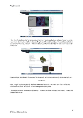 AmyBrockbank
6
BTEC Level 3 Games Design
I alsodownloadedapackof terrainassets,whichhada few trees,bushes,rocksandtextures,which
I was interestedinusingindifferentpartsof my level. IdecidedIwoulduse these atthe small lake in
the corner of the level,asI wanta little forestthere,withdifferentkindof treestoaddmore variety
inthe level
Nowthat I had beentaughtthe basicsof creatingmy level,itwastime tobegindesigningmylevel.
~*~ ~*~ ~*~
Here,I beganto properlydesign the firstlandmarkof mylevel;asmall hill areawithalittle lake,
surroundedbytrees.Thiswouldbe the startingareafor mygame.
I decidedtoraise the terrainaroundthe edges,toavoidthe playerfallingoff the edge of the worldif
theywalkedtoofar.
 
