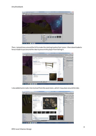 AmyBrockbank
8
BTEC Level 3 Games Design
Then,I placedtreesaroundthe hill tomake the startinglocationfeel cosier.Ithendownloadeda
fence model toputaroundthe lake topreventthe playerfromfallingin.
I alsoaddedsome rocks intomylevel fromthe assetstore,whichImay place aroundthe lake.
 