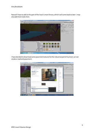 AmyBrockbank
9
BTEC Level 3 Games Design
Nowall I have to add to thispart of the level ismore fences,whichIwill come backtolater.I may
alsoadd more rocks here.
I have decidedtodownloadsome pavementtexturesforthe industrial partof mylevel,soIcan
create a roadand pavement.
 