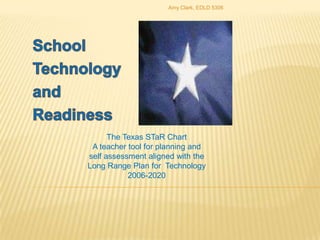 School Technology and Readiness The Texas STaR Chart A teacher tool for planning and self assessment aligned with the Long Range Plan for  Technology 2006-2020 Amy Clark, EDLD 5306 