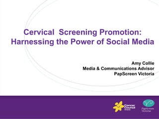 Cervical Screening Promotion: 
Harnessing the Power of Social Media 
Amy Collie 
Media & Communications Advisor 
PapScreen Victoria 
 