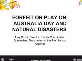 FORFEIT OR PLAY ON: AUSTRALIA DAY AND NATURAL DISASTERS  Amy Cupitt, Director, Events Coordination Queensland Department of the Premier and Cabinet 