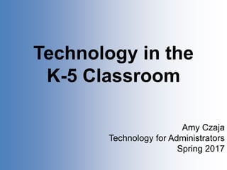 Technology in the
K-5 Classroom
Amy Czaja
Technology for Administrators
Spring 2017
 