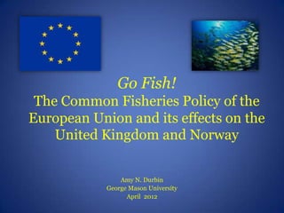 Go Fish!
 The Common Fisheries Policy of the
European Union and its effects on the
    United Kingdom and Norway

                Amy N. Durbin
            George Mason University
                  April 2012
 
