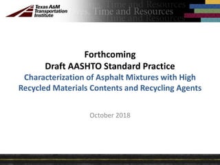 October 2018
Forthcoming
Draft AASHTO Standard Practice
Characterization of Asphalt Mixtures with High
Recycled Materials Contents and Recycling Agents
 