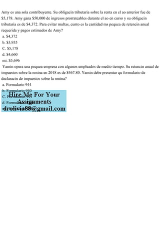 Amy es una sola contribuyente. Su obligacin tributaria sobre la renta en el ao anterior fue de
$5,178. Amy gana $50,000 de ingresos prorrateables durante el ao en curso y su obligacin
tributaria es de $4,372. Para evitar multas, cunto es la cantidad ms pequea de retencin anual
requerida y pagos estimados de Amy?
a. $4,372
b. $3,935
C. $5,178
d. $4,660
mi. $5,696
Yamin opera una pequea empresa con algunos empleados de medio tiempo. Su retencin anual de
impuestos sobre la nmina en 2018 es de $467.80. Yamin debe presentar qu formulario de
declaracin de impuestos sobre la nmina?
a. Formulario 944
b. Formulario 940
C. Formulario 941
d. Formulario 9000
mi. formulario 409
 