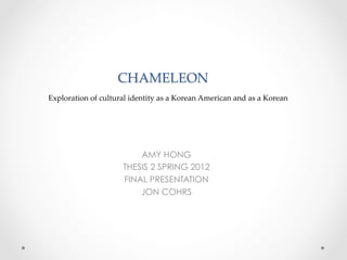CHAMELEON  
                                   	
Exploration  of  cultural  identity  as  a  Korean  American  and  as  a  Korean	




                            AMY HONG
                        THESIS 2 SPRING 2012
                        FINAL PRESENTATION
                            JON COHRS
 