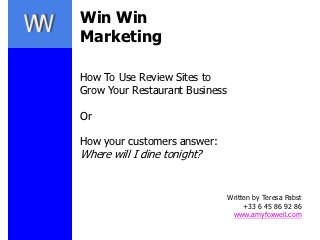 Win Win
Marketing

How To Use Review Sites to
Grow Your Restaurant Business

Or

How your customers answer:
Where will I dine tonight?


                                Written by Teresa Pabst
                                     +33 6 45 86 92 86
                                 www.amyfoxwell.com
 