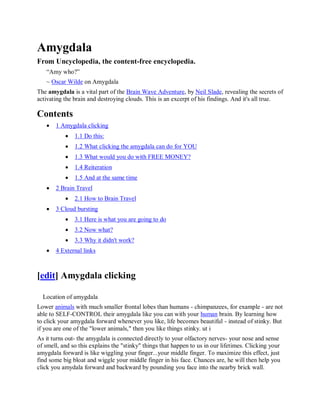 Amygdala
From Uncyclopedia, the content-free encyclopedia.
   “Amy who?”
   ~ Oscar Wilde on Amygdala
The amygdala is a vital part of the Brain Wave Adventure, by Neil Slade, revealing the secrets of
activating the brain and destroying clouds. This is an excerpt of his findings. And it's all true.

Contents
      1 Amygdala clicking
              1.1 Do this:
              1.2 What clicking the amygdala can do for YOU
              1.3 What would you do with FREE MONEY?
              1.4 Reiteration
              1.5 And at the same time
      2 Brain Travel
              2.1 How to Brain Travel
      3 Cloud bursting
              3.1 Here is what you are going to do
              3.2 Now what?
              3.3 Why it didn't work?
      4 External links



[edit] Amygdala clicking

  Location of amygdala
Lower animals with much smaller frontal lobes than humans - chimpanzees, for example - are not
able to SELF-CONTROL their amygdala like you can with your human brain. By learning how
to click your amygdala forward whenever you like, life becomes beautiful - instead of stinky. But
if you are one of the "lower animals," then you like things stinky. ut i
As it turns out- the amygdala is connected directly to your olfactory nerves- your nose and sense
of smell, and so this explains the "stinky" things that happen to us in our lifetimes. Clicking your
amygdala forward is like wiggling your finger...your middle finger. To maximize this effect, just
find some big bloat and wiggle your middle finger in his face. Chances are, he will then help you
click you amydala forward and backward by pounding you face into the nearby brick wall.
 