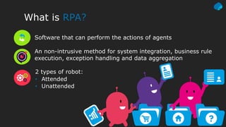 What is RPA?
Software that can perform the actions of agents
An non-intrusive method for system integration, business rule
execution, exception handling and data aggregation
2 types of robot:
• Attended
• Unattended
 