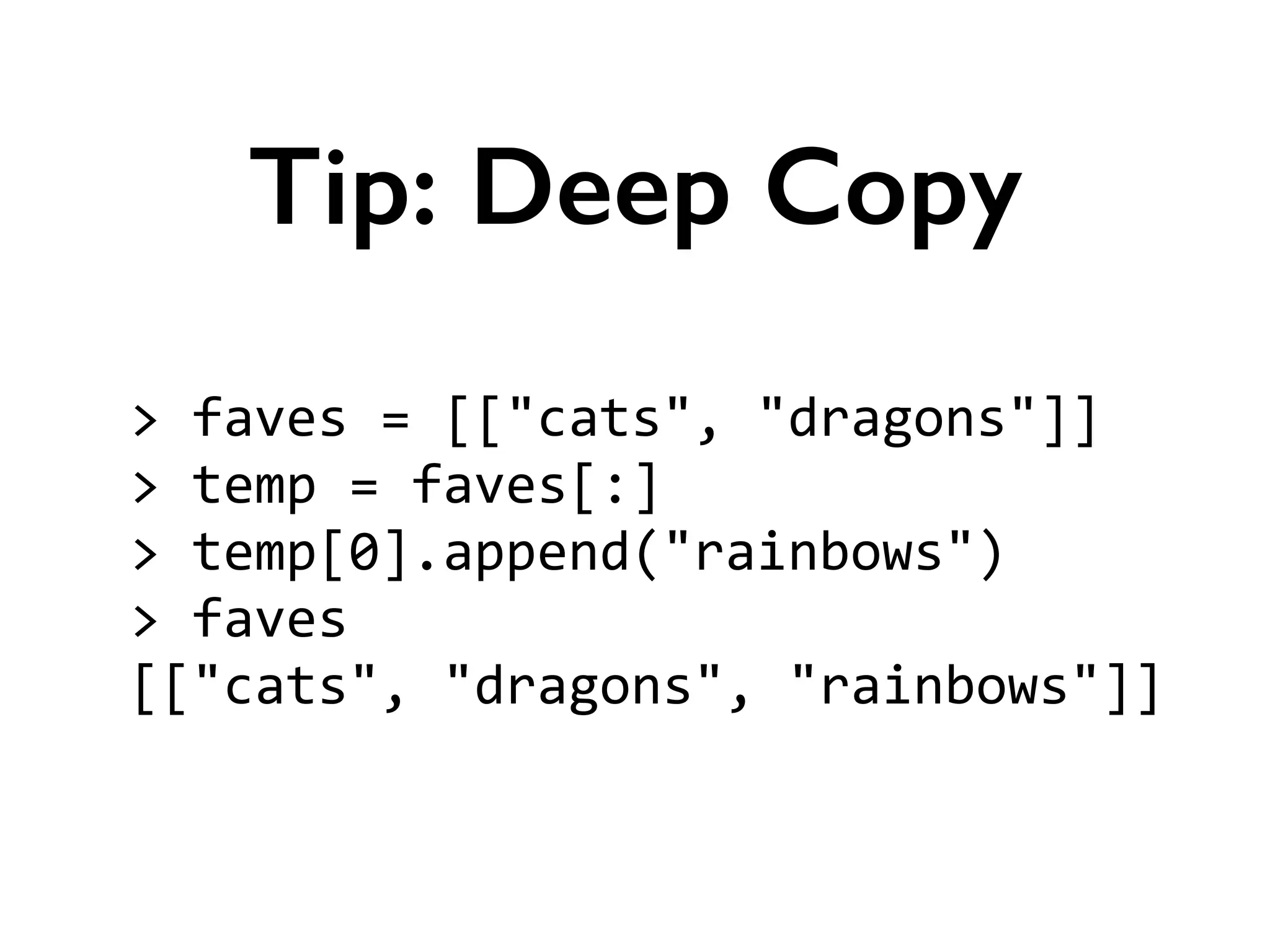 >	
  faves	
  =	
  [["cats",	
  "dragons"]]	
  
>	
  temp	
  =	
  faves[:]	
  
>	
  temp[0].append("rainbows")	
  
>	
  faves	
  
[["cats",	
  "dragons",	
  "rainbows"]]
Tip: Deep Copy
 
