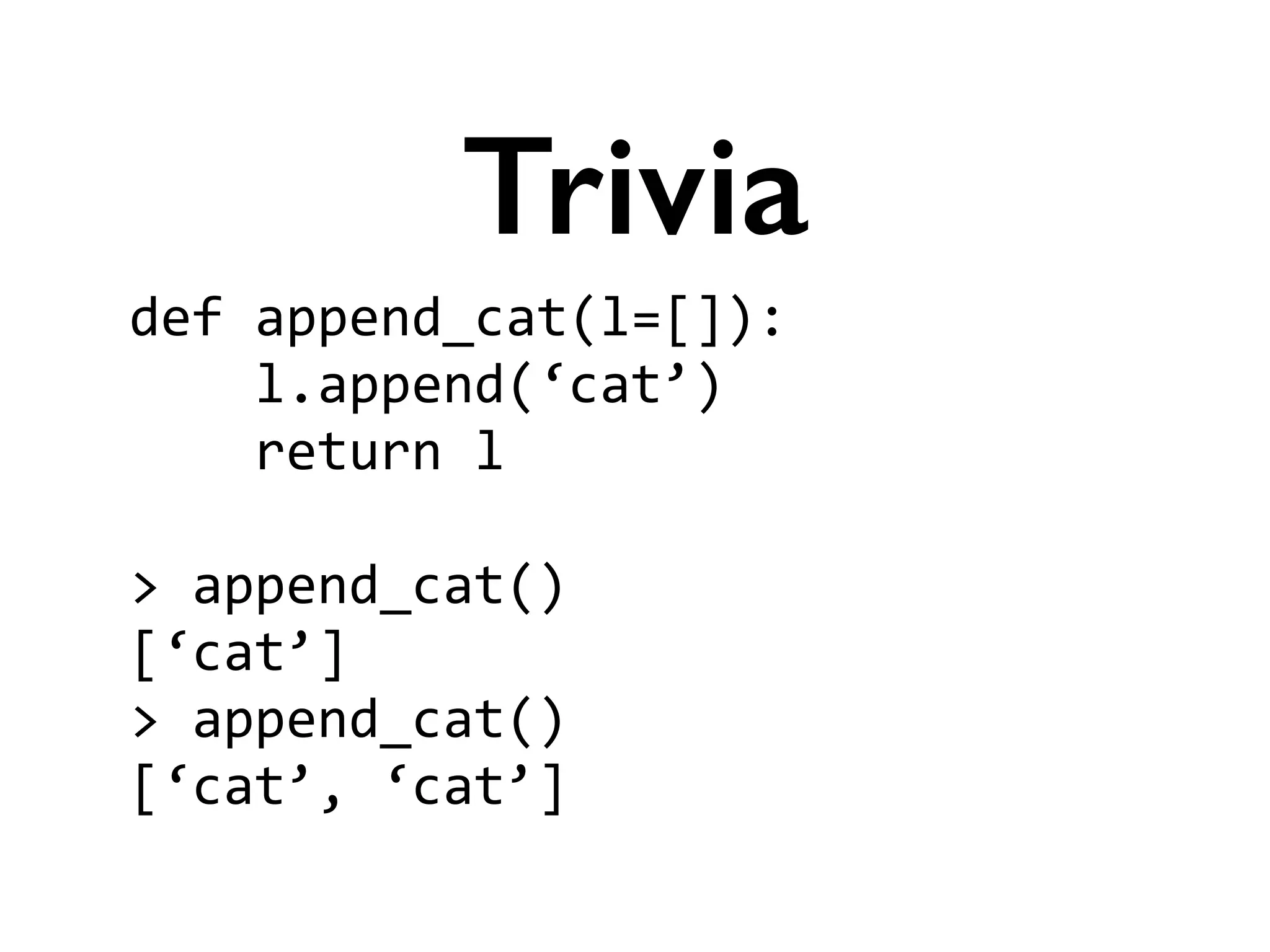 def	
  append_cat(l=[]):	
  
	
  	
  	
  	
  l.append(‘cat’)	
  
	
  	
  	
  	
  return	
  l	
  
!
>	
  append_cat()	
  
[‘cat’]	
  
>	
  append_cat()	
  
[‘cat’,	
  ‘cat’]
Trivia
 