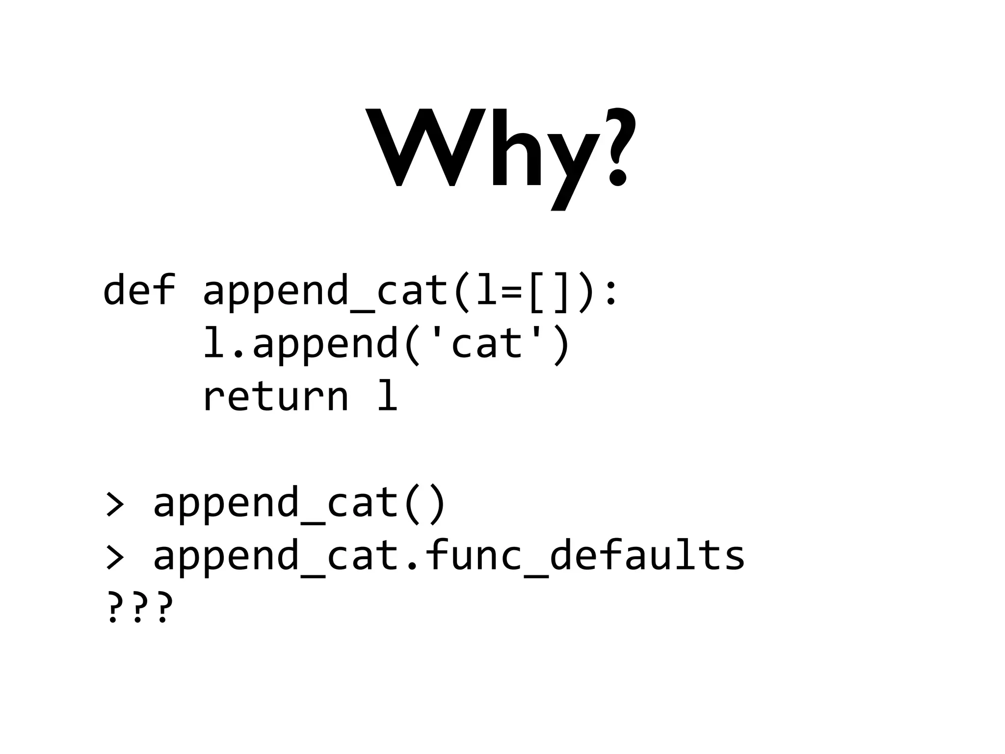 def	
  append_cat(l=[]):	
  
	
  	
  	
  	
  l.append('cat')	
  
	
  	
  	
  	
  return	
  l	
  
!
>	
  append_cat()	
  
>	
  append_cat.func_defaults	
  
???
Why?
 