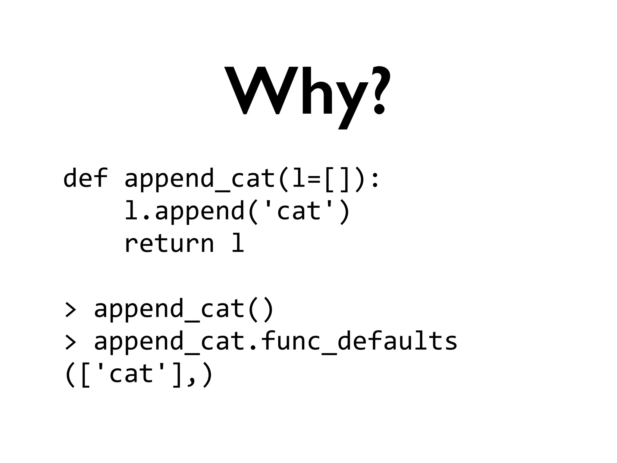 def	
  append_cat(l=[]):	
  
	
  	
  	
  	
  l.append('cat')	
  
	
  	
  	
  	
  return	
  l	
  
!
>	
  append_cat()	
  
>	
  append_cat.func_defaults	
  
(['cat'],)
Why?
 