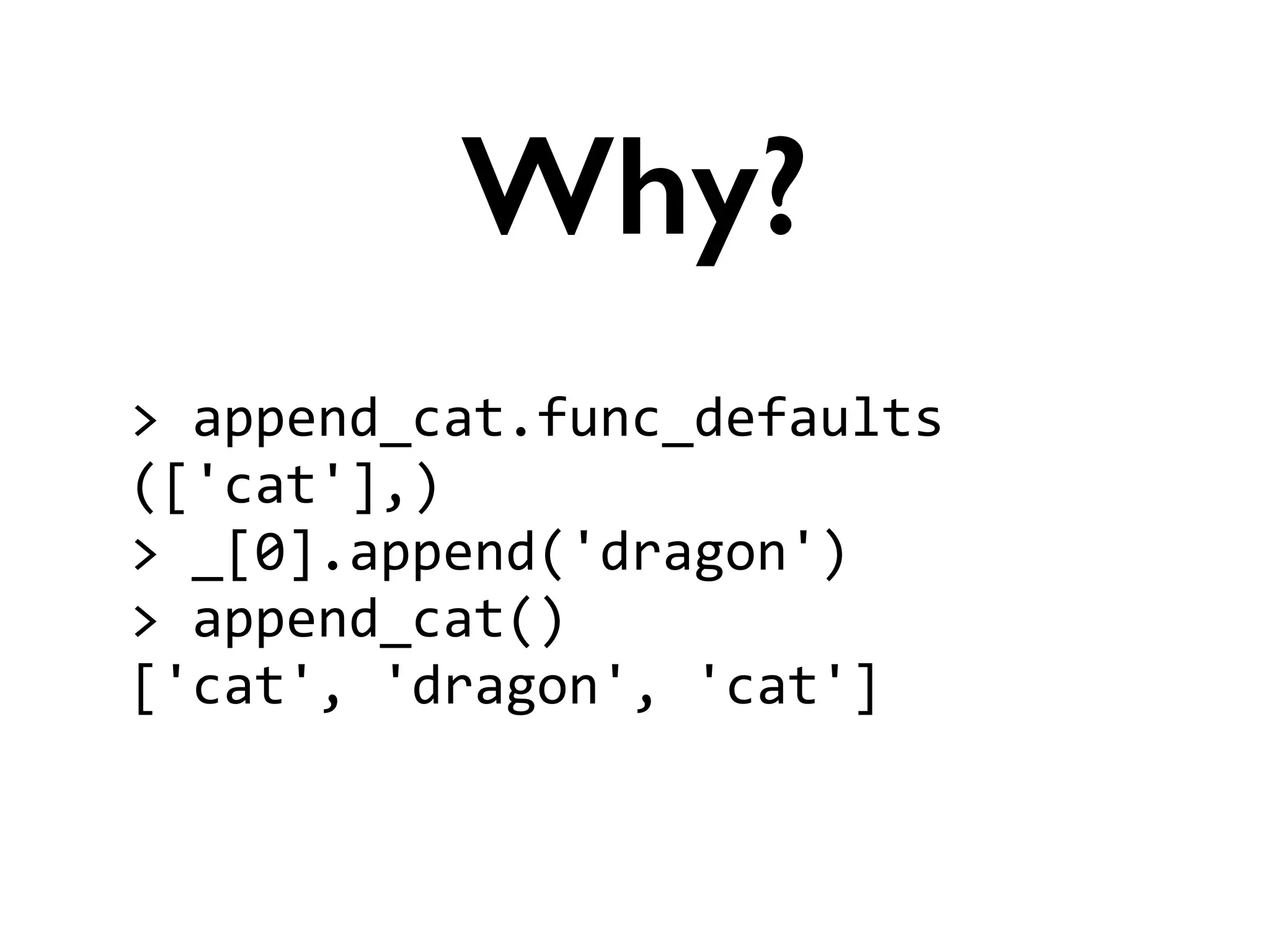 >	
  append_cat.func_defaults	
  
(['cat'],)	
  
>	
  _[0].append('dragon')	
  
>	
  append_cat()	
  
['cat',	
  'dragon',	
  'cat']
Why?
 