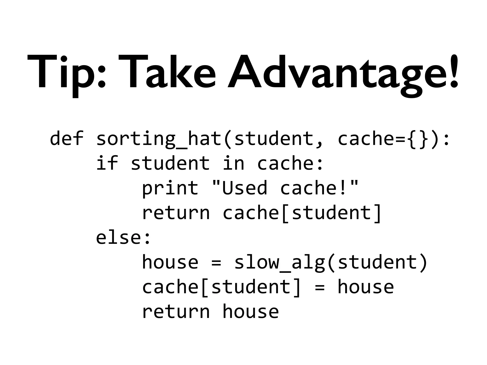 def	
  sorting_hat(student,	
  cache={}):	
  
	
  	
  	
  	
  if	
  student	
  in	
  cache:	
  
	
  	
  	
  	
  	
  	
  	
  	
  print	
  "Used	
  cache!"	
  
	
  	
  	
  	
  	
  	
  	
  	
  return	
  cache[student]	
  
	
  	
  	
  	
  else:	
  
	
  	
  	
  	
  	
  	
  	
  	
  house	
  =	
  slow_alg(student)	
  
	
  	
  	
  	
  	
  	
  	
  	
  cache[student]	
  =	
  house	
  
	
  	
  	
  	
  	
  	
  	
  	
  return	
  house
Tip: Take Advantage!
 