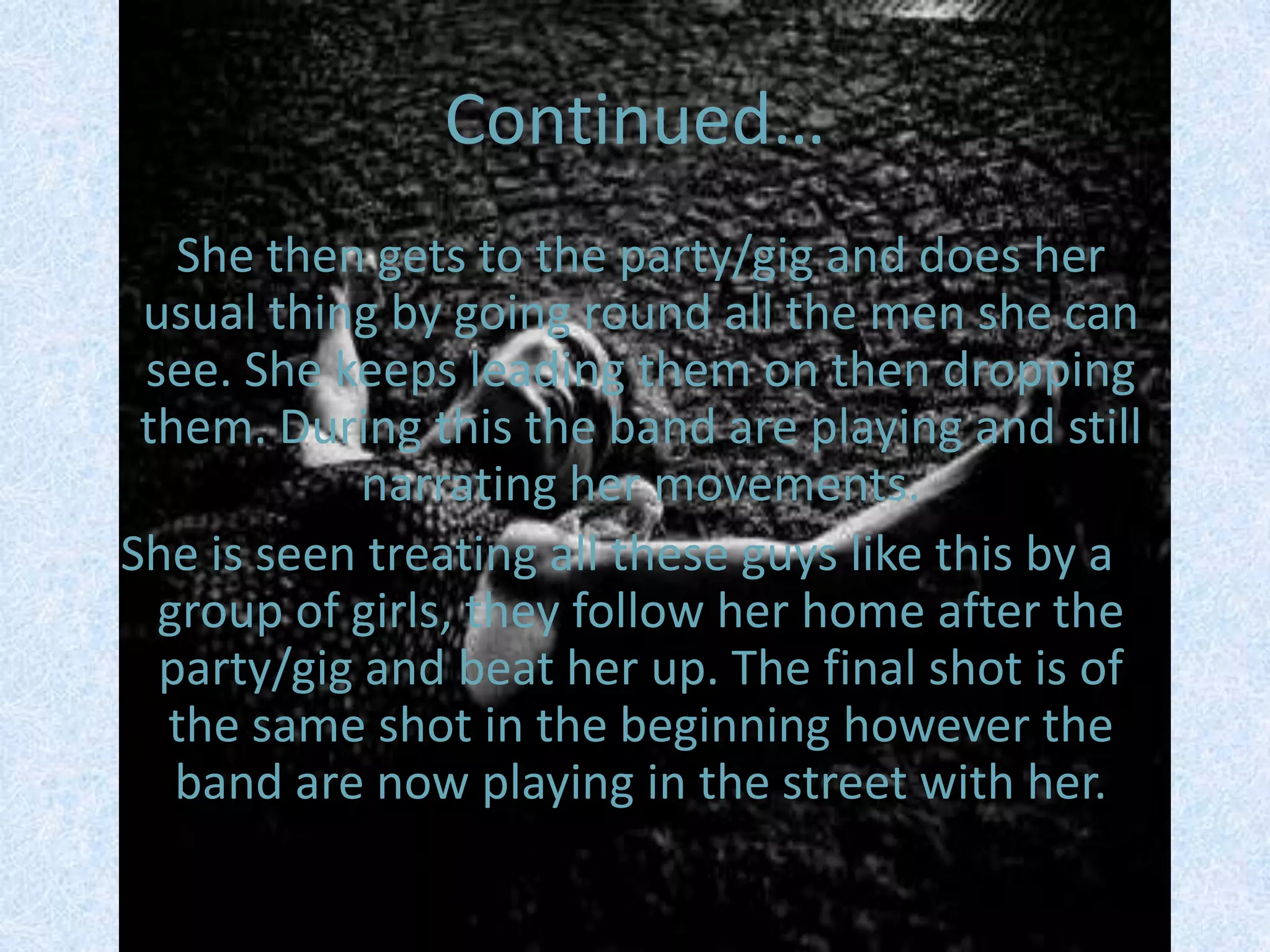 Continued…    She then gets to the party/gig and does her usual thing by going round all the men she can see. She keeps leading them on then dropping them. During this the band are playing and still narrating her movements. She is seen treating all these guys like this by a group of girls, they follow her home after the party/gig and beat her up. The final shot is of the same shot in the beginning however the band are now playing in the street with her. 