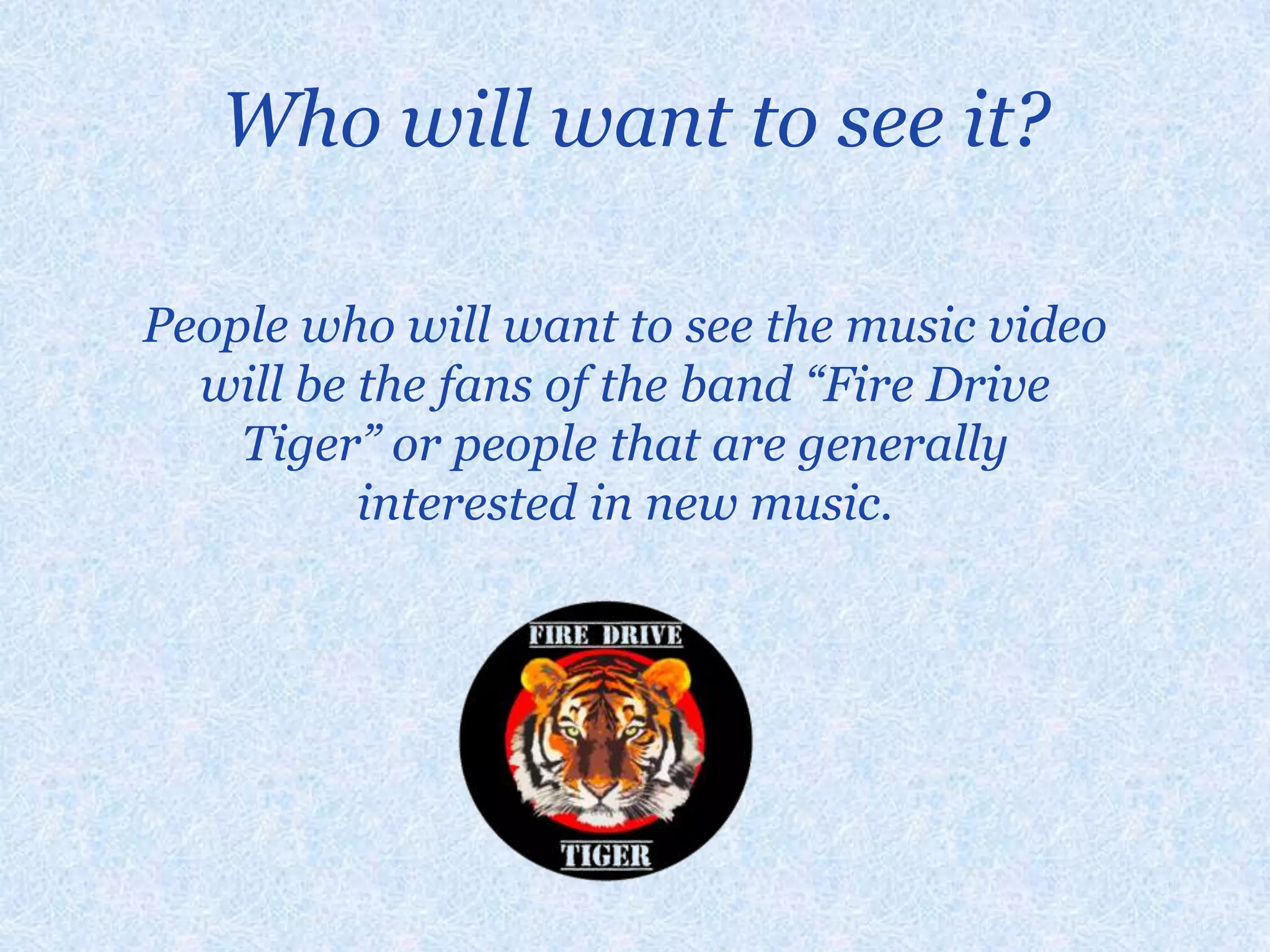 Who will want to see it?People who will want to see the music video will be the fans of the band “Fire Drive Tiger” or people that are generally interested in new music. 