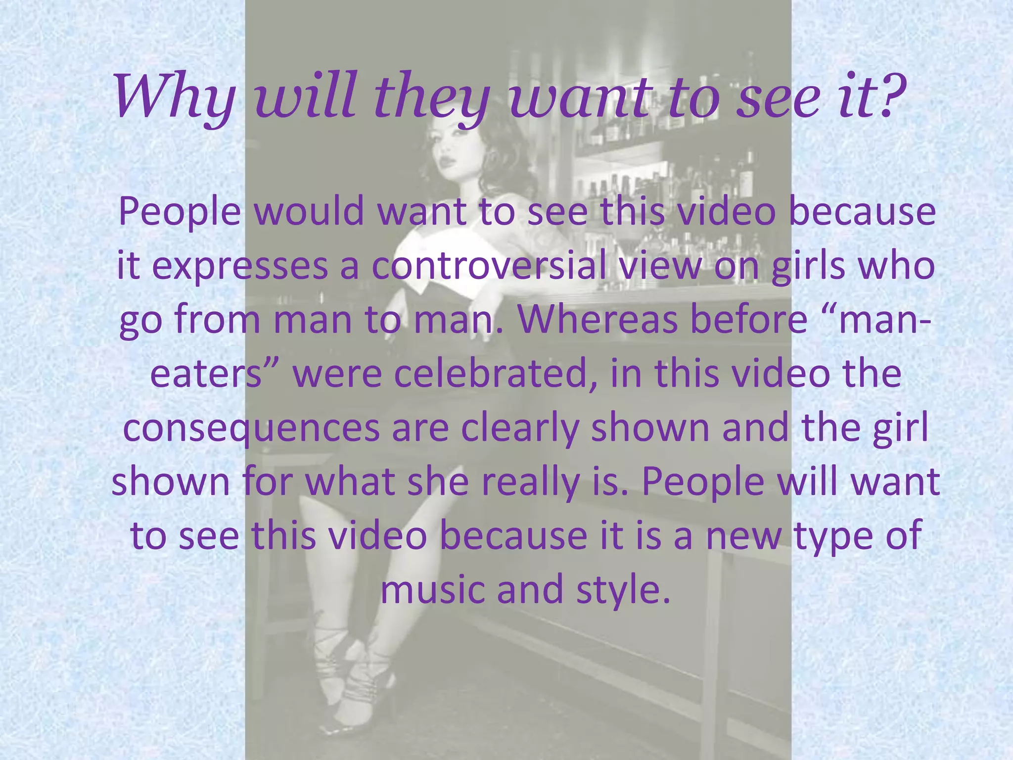 Why will they want to see it?    People would want to see this video because it expresses a controversial view on girls who go from man to man. Whereas before “man-eaters” were celebrated, in this video the consequences are clearly shown and the girl shown for what she really is. People will want to see this video because it is a new type of music and style. 