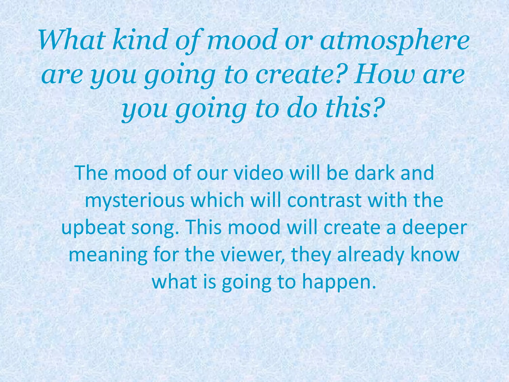 What kind of mood or atmosphere are you going to create? How are you going to do this?The mood of our video will be dark and mysterious which will contrast with the upbeat song. This mood will create a deeper meaning for the viewer, they already know what is going to happen.