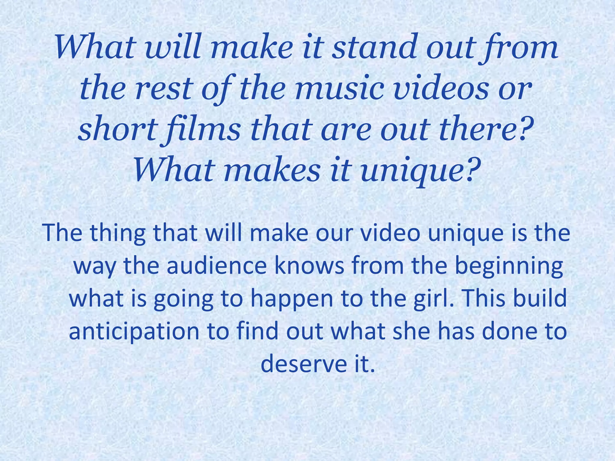 What will make it stand out from the rest of the music videos or short films that are out there? What makes it unique?The thing that will make our video unique is the way the audience knows from the beginning what is going to happen to the girl. This build anticipation to find out what she has done to deserve it. 