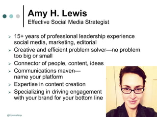 Amy H. Lewis
              Effective Social Media Strategist

    15+ years of professional leadership experience
     social media, marketing, editorial
    Creative and efficient problem solver—no problem
     too big or small
    Connector of people, content, ideas
    Communications maven—
     name your platform
    Expertise in content creation
    Specializing in driving engagement
     with your brand for your bottom line

@CommsNinja                                         August 25, 2009
 