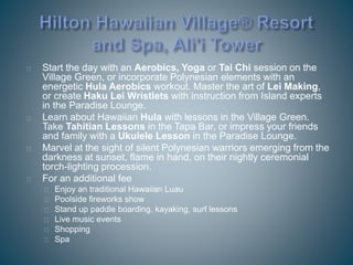 Start the day with an Aerobics, Yoga or Tai Chi session on the
Village Green, or incorporate Polynesian elements with an
energetic Hula Aerobics workout. Master the art of Lei Making,
or create Haku Lei Wristlets with instruction from Island experts
in the Paradise Lounge.
Learn about Hawaiian Hula with lessons in the Village Green.
Take Tahitian Lessons in the Tapa Bar, or impress your friends
and family with a Ukulele Lesson in the Paradise Lounge.
Marvel at the sight of silent Polynesian warriors emerging from the
darkness at sunset, flame in hand, on their nightly ceremonial
torch-lighting procession.
For an additional fee
Enjoy an traditional Hawaiian Luau
Poolside fireworks show
Stand up paddle boarding, kayaking, surf lessons
Live music events
Shopping
Spa
 