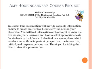 AMY HOOPINGARNER’S COURSE PROJECT
Walden University
EDUC-6706R-6 The Beginning Reader, Pre K-3
Dr. Phyllis Mccully

Welcome! This presentation will provide valuable information
on how to create an effective literate environment in your
classroom. You will find information on how to get to know the
learners in your classroom and how to select appropriate texts
for students to read. You will also find two lesson plans, which
revolve around three important perspectives; the interactive,
critical, and response perspectives. Thank you for taking the
time to view this presentation.

 