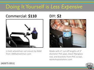 Doing ItYourself is Less Expensive!
Commercial:!$110% DIY:!$2%
Made!with!4”!cut!oﬀ!lengths!of!3”!
diameter!PVC!pipe,!black!ﬁberglass!
rod,!and!brackets!from!PVC!scraps.!
workshopsolu@ons.com!
!
UUbolt!wheelchair!rail!mount!by!RAM!
from!1800wheelchair.com!
!
[ASSETS!2011]!
 