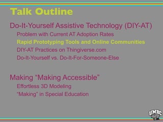 Talk Outline"
Do-It-Yourself Assistive Technology (DIY-AT)
Problem with Current AT Adoption Rates
Rapid Prototyping Tools and Online Communities
DIY-AT Practices on Thingiverse.com
Do-It-Yourself vs. Do-It-For-Someone-Else
Making “Making Accessible”
Effortless 3D Modeling
“Making” in Special Education
 