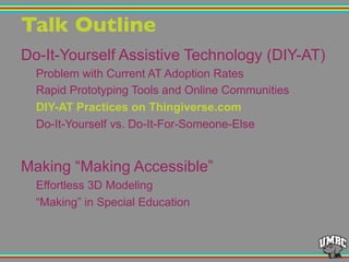 Talk Outline"
Do-It-Yourself Assistive Technology (DIY-AT)
Problem with Current AT Adoption Rates
Rapid Prototyping Tools and Online Communities
DIY-AT Practices on Thingiverse.com
Do-It-Yourself vs. Do-It-For-Someone-Else
Making “Making Accessible”
Effortless 3D Modeling
“Making” in Special Education
 