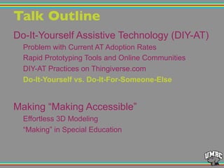 Talk Outline"
Do-It-Yourself Assistive Technology (DIY-AT)
Problem with Current AT Adoption Rates
Rapid Prototyping Tools and Online Communities
DIY-AT Practices on Thingiverse.com
Do-It-Yourself vs. Do-It-For-Someone-Else
Making “Making Accessible”
Effortless 3D Modeling
“Making” in Special Education
 