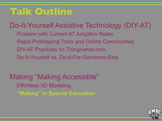 Talk Outline"
Do-It-Yourself Assistive Technology (DIY-AT)
Problem with Current AT Adoption Rates
Rapid Prototyping Tools and Online Communities
DIY-AT Practices on Thingiverse.com
Do-It-Yourself vs. Do-It-For-Someone-Else
Making “Making Accessible”
Effortless 3D Modeling
“Making” in Special Education
 